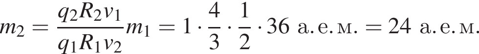 m_2= дробь: числитель: q_2 R_2 v_1, знаменатель: q_1 R_1 v_2 конец дроби m_1 = 1 умножить на дробь: числитель: 4, знаменатель: 3 конец дроби умножить на дробь: числитель: 1, знаменатель: 2 конец дроби умножить на 36а. е. м. = 24а. е. м.