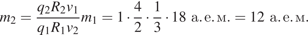 m_2= дробь: числитель: q_2 R_2 v_1, знаменатель: q_1 R_1 v_2 конец дроби m_1 = 1 умножить на дробь: числитель: 4, знаменатель: 2 конец дроби умножить на дробь: числитель: 1, знаменатель: 3 конец дроби умножить на 18а. е. м. = 12а. е. м.